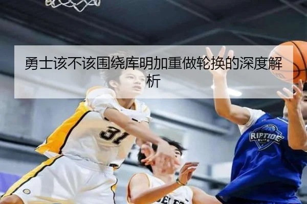 勇士该不该围绕库明加重做轮换的深度解析